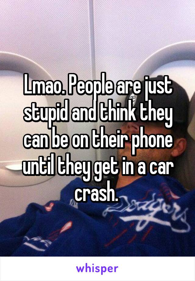 Lmao. People are just stupid and think they can be on their phone until they get in a car crash. 