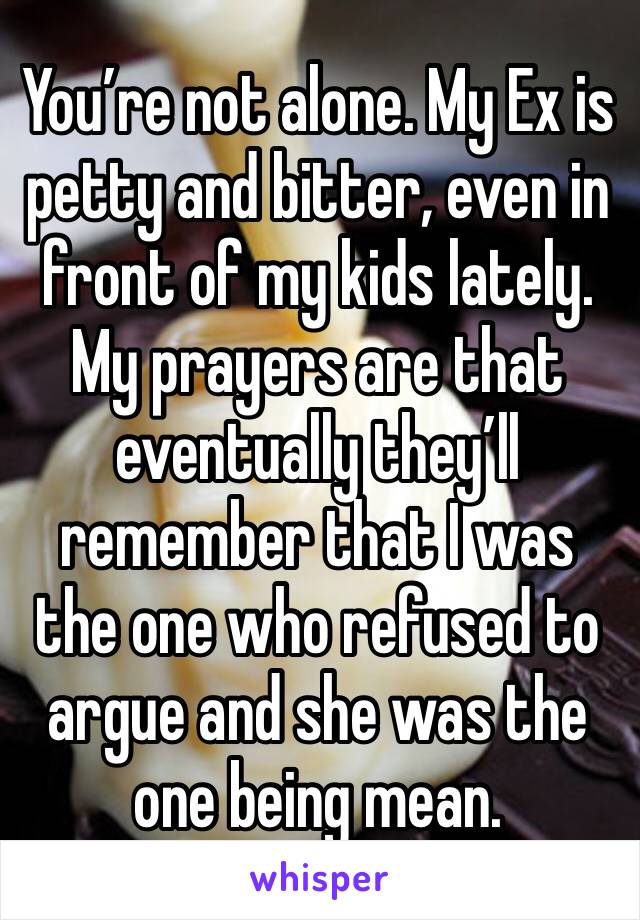You’re not alone. My Ex is petty and bitter, even in front of my kids lately. My prayers are that eventually they’ll remember that I was the one who refused to argue and she was the one being mean. 