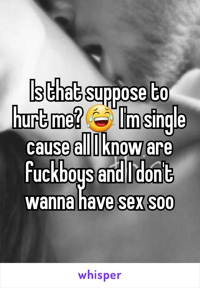 Is that suppose to hurt me?😂 I'm single cause all I know are fuckboys and I don't wanna have sex soo