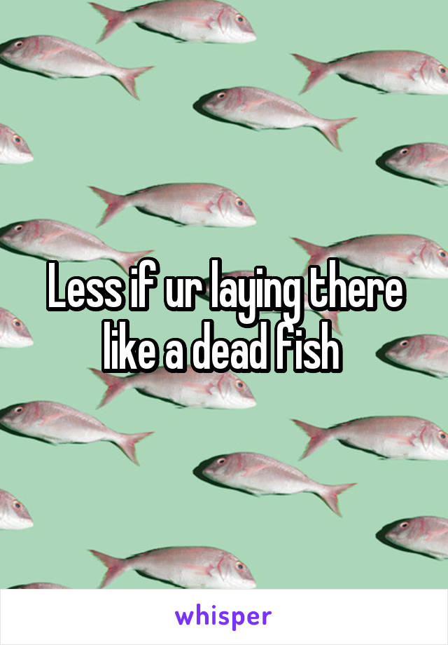Less if ur laying there like a dead fish 