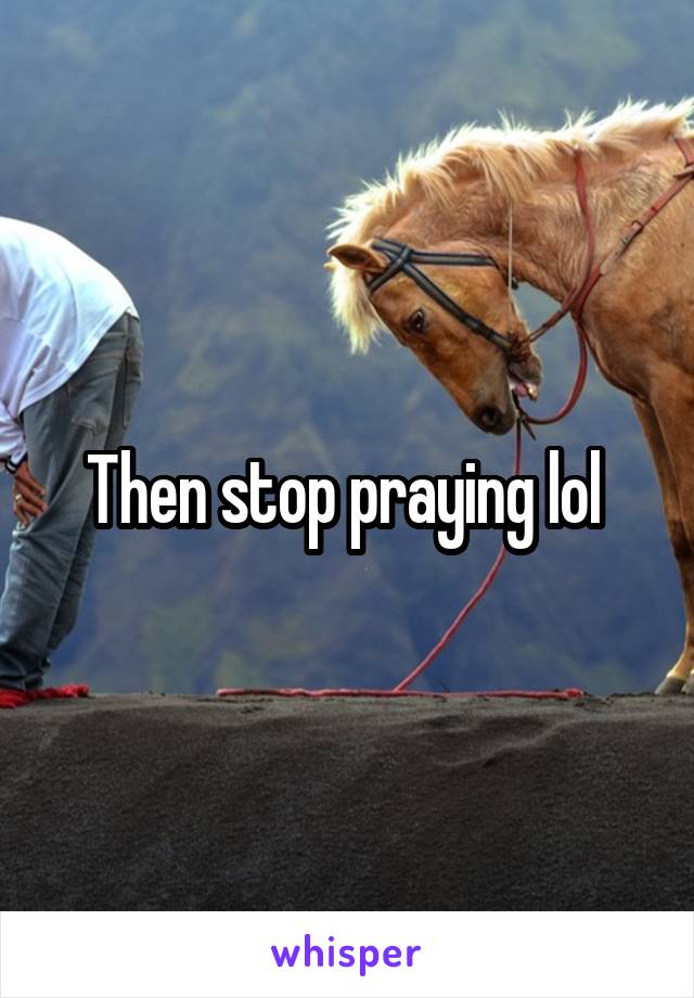 Then stop praying lol 
