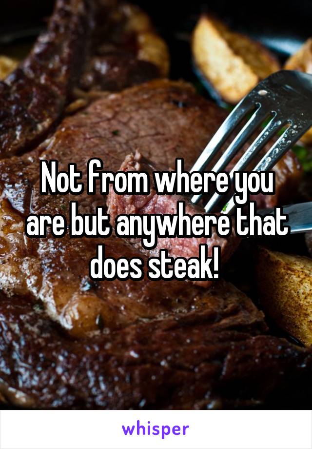 Not from where you are but anywhere that does steak! 
