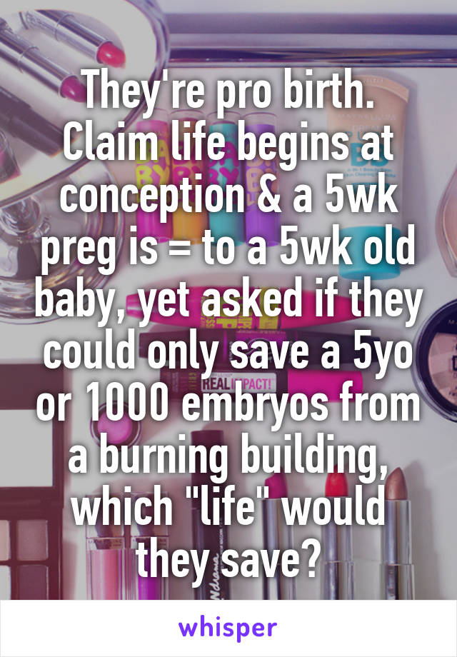 They're pro birth. Claim life begins at conception & a 5wk preg is = to a 5wk old baby, yet asked if they could only save a 5yo or 1000 embryos from a burning building, which "life" would they save?