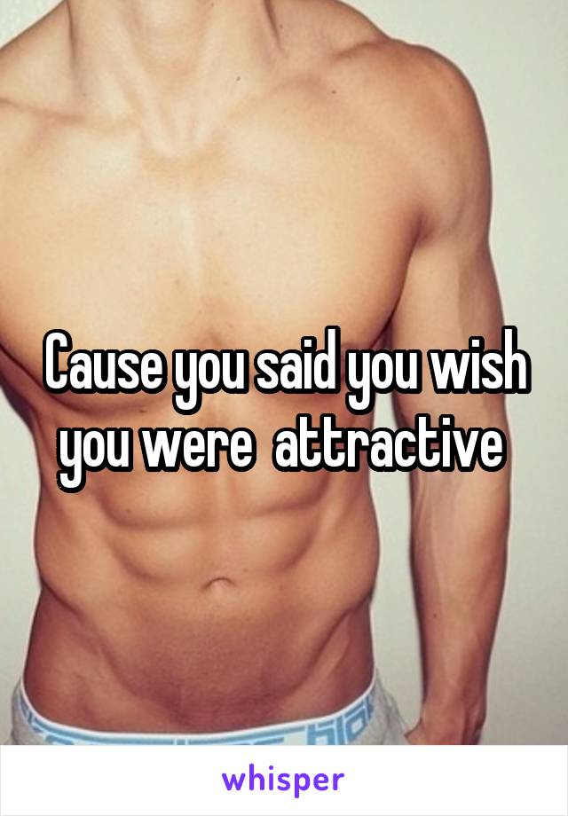 Cause you said you wish you were  attractive 