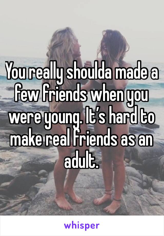 You really shoulda made a few friends when you were young. It’s hard to make real friends as an adult. 