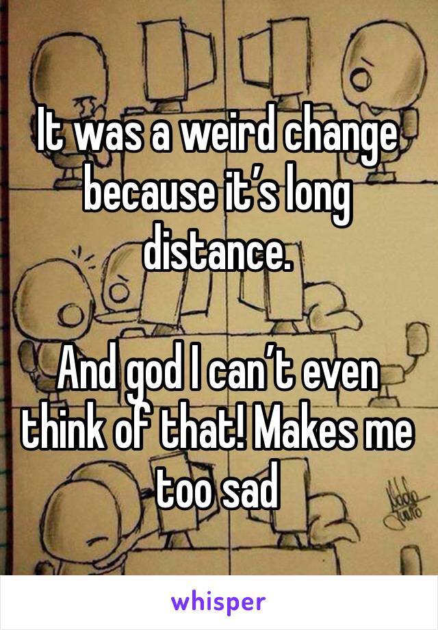 It was a weird change because it’s long distance.

And god I can’t even think of that! Makes me too sad 