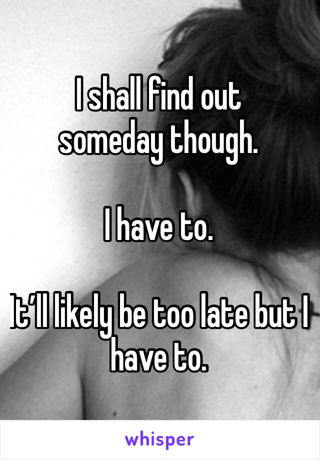 I shall find out someday though.

I have to.

It’ll likely be too late but I have to.