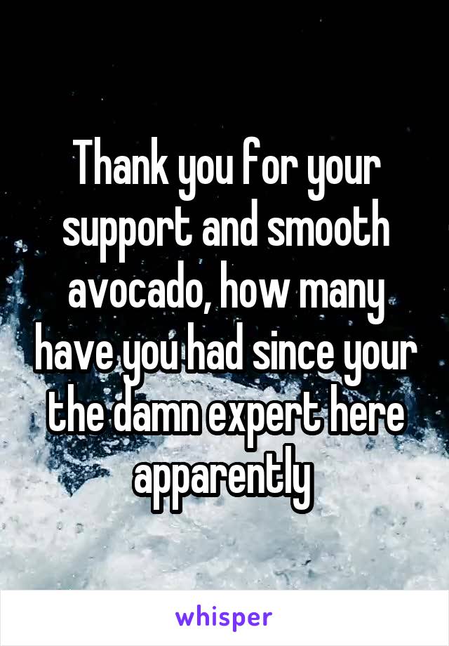 Thank you for your support and smooth avocado, how many have you had since your the damn expert here apparently 