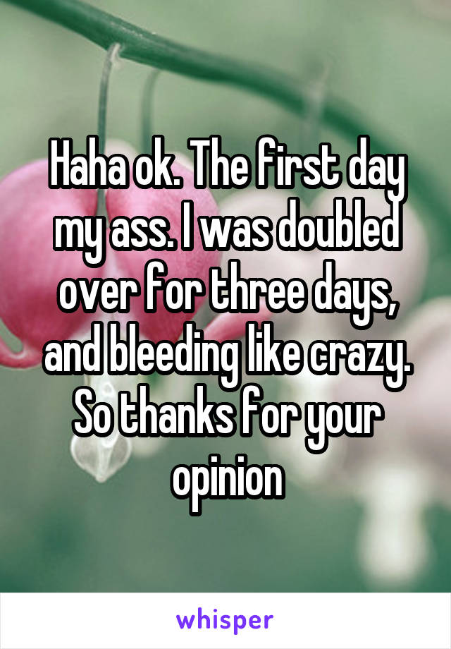 Haha ok. The first day my ass. I was doubled over for three days, and bleeding like crazy. So thanks for your opinion