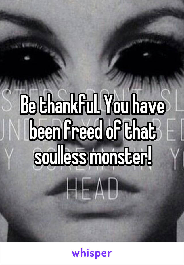 Be thankful. You have been freed of that soulless monster!
