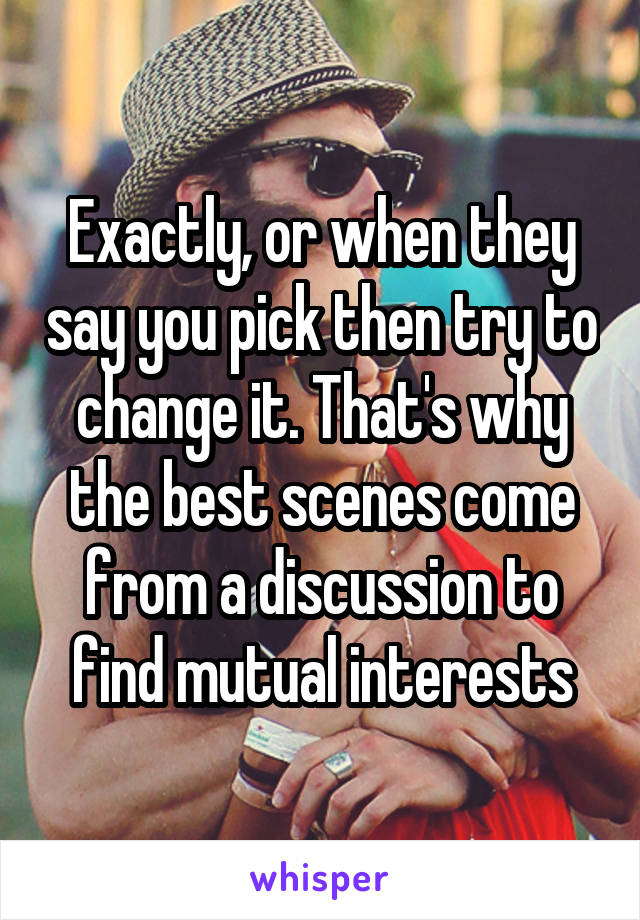 Exactly, or when they say you pick then try to change it. That's why the best scenes come from a discussion to find mutual interests