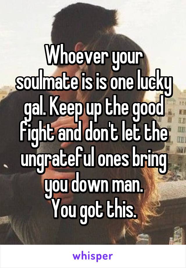 Whoever your soulmate is is one lucky gal. Keep up the good fight and don't let the ungrateful ones bring you down man.
You got this.