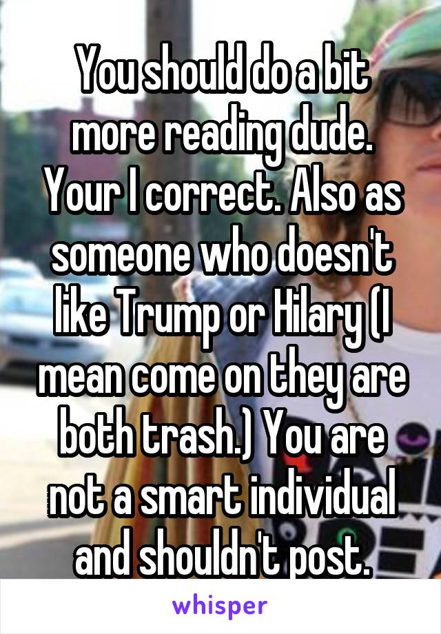 You should do a bit more reading dude. Your I correct. Also as someone who doesn't like Trump or Hilary (I mean come on they are both trash.) You are not a smart individual and shouldn't post.