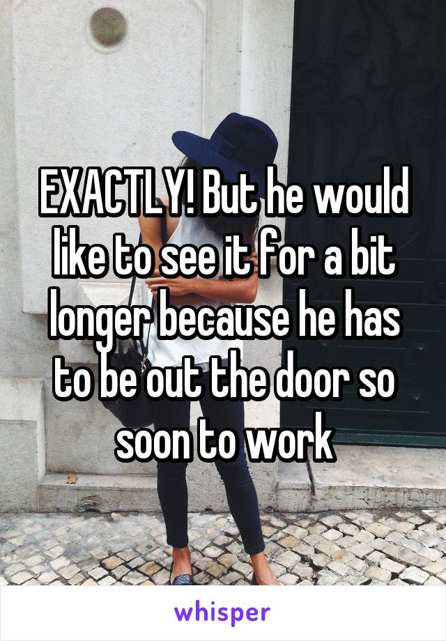 EXACTLY! But he would like to see it for a bit longer because he has to be out the door so soon to work