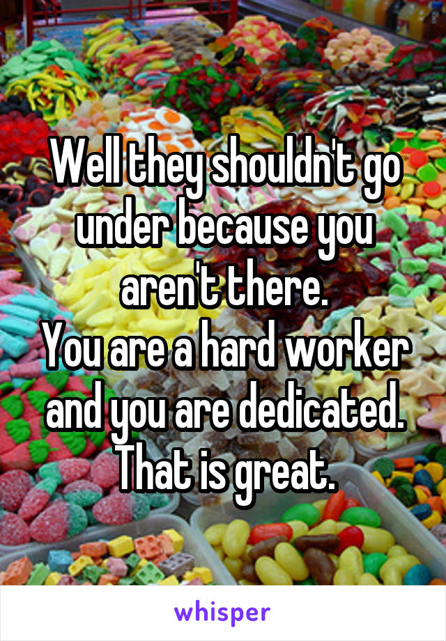 Well they shouldn't go under because you aren't there.
You are a hard worker and you are dedicated.
That is great.