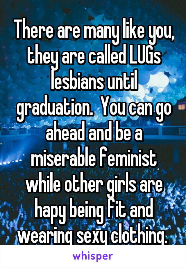 There are many like you, they are called LUGs lesbians until graduation.  You can go ahead and be a miserable feminist while other girls are hapy being fit and wearing sexy clothing. 