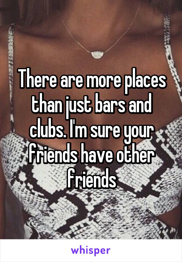There are more places than just bars and clubs. I'm sure your friends have other friends