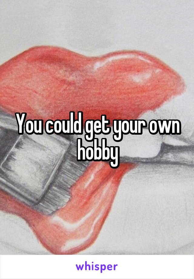 You could get your own hobby