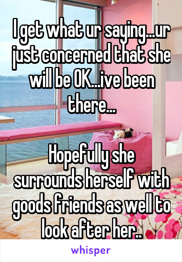 I get what ur saying...ur just concerned that she will be OK...ive been there...

Hopefully she surrounds herself with goods friends as well to look after her..