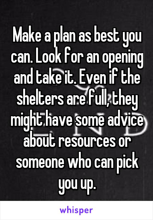 Make a plan as best you can. Look for an opening and take it. Even if the shelters are full, they might have some advice about resources or someone who can pick you up.