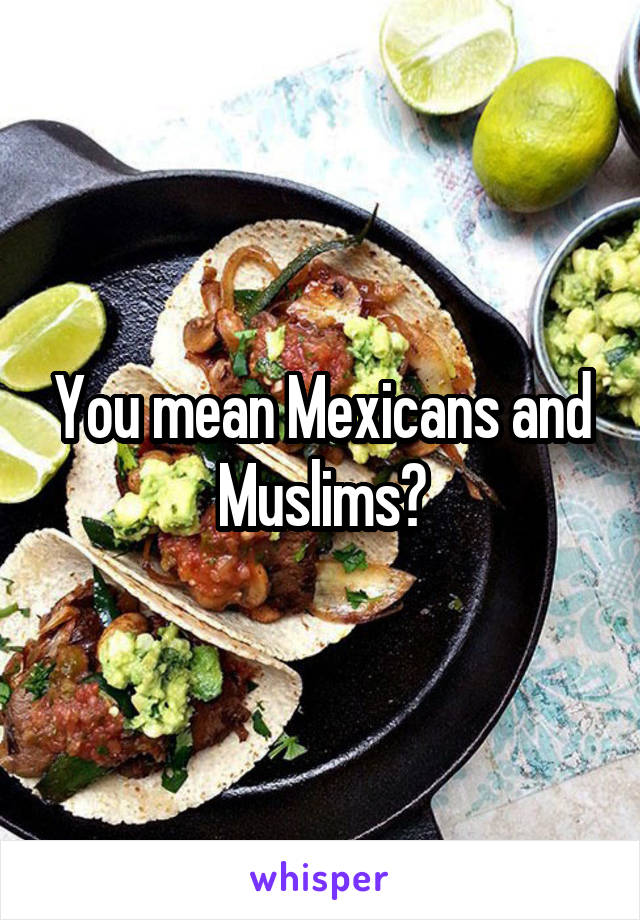 You mean Mexicans and Muslims?