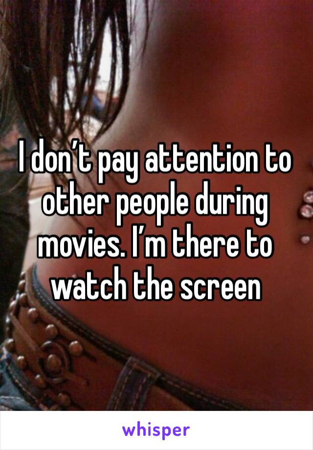 I don’t pay attention to other people during movies. I’m there to watch the screen