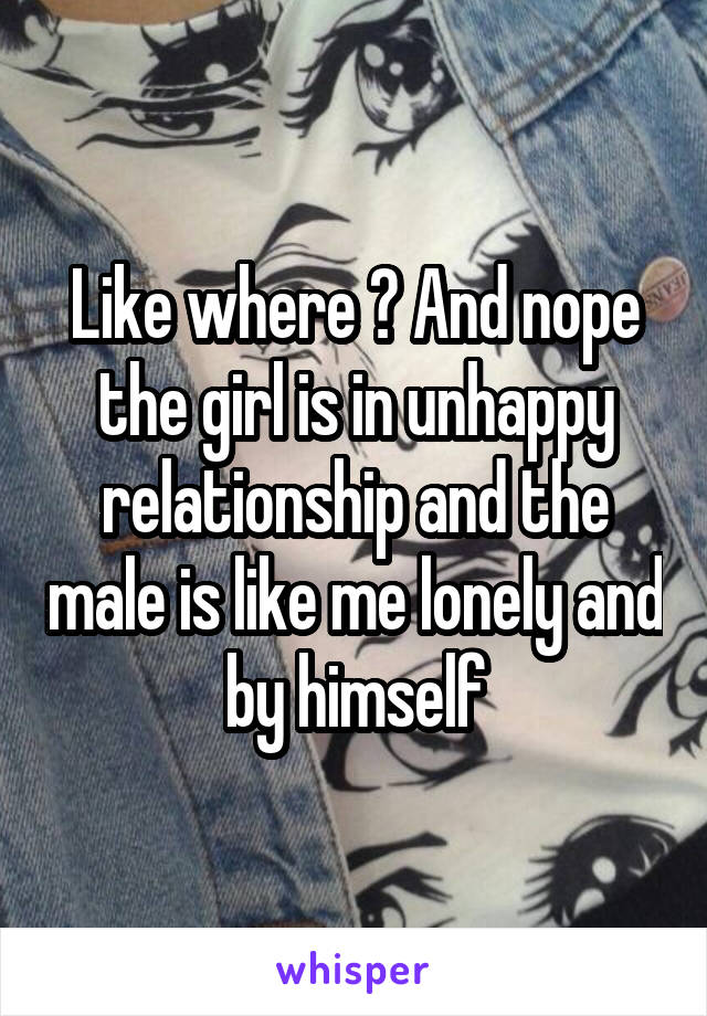 Like where ? And nope the girl is in unhappy relationship and the male is like me lonely and by himself