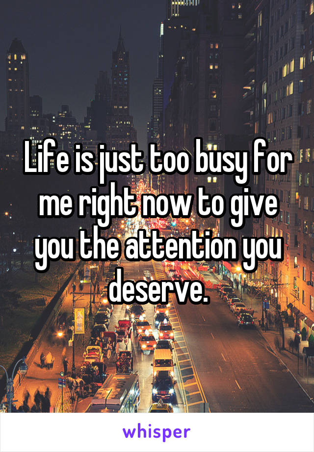 Life is just too busy for me right now to give you the attention you deserve.