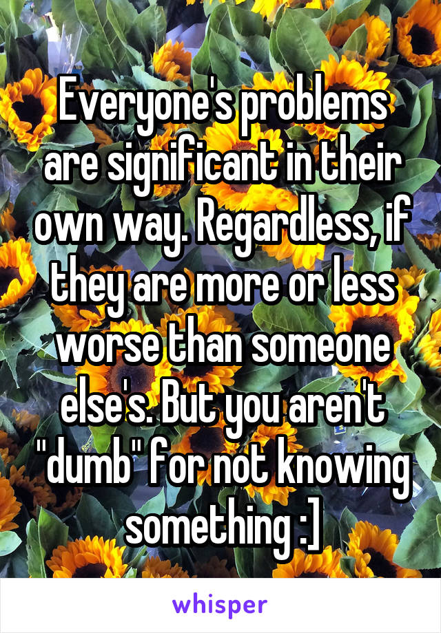 Everyone's problems are significant in their own way. Regardless, if they are more or less worse than someone else's. But you aren't "dumb" for not knowing something :]