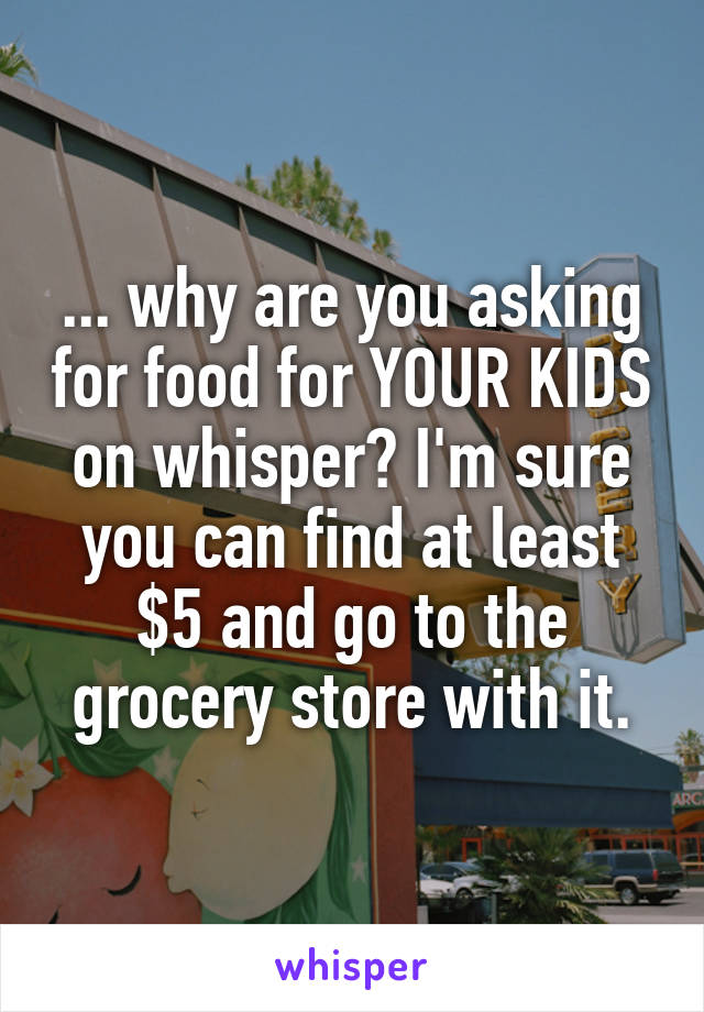 ... why are you asking for food for YOUR KIDS on whisper? I'm sure you can find at least $5 and go to the grocery store with it.