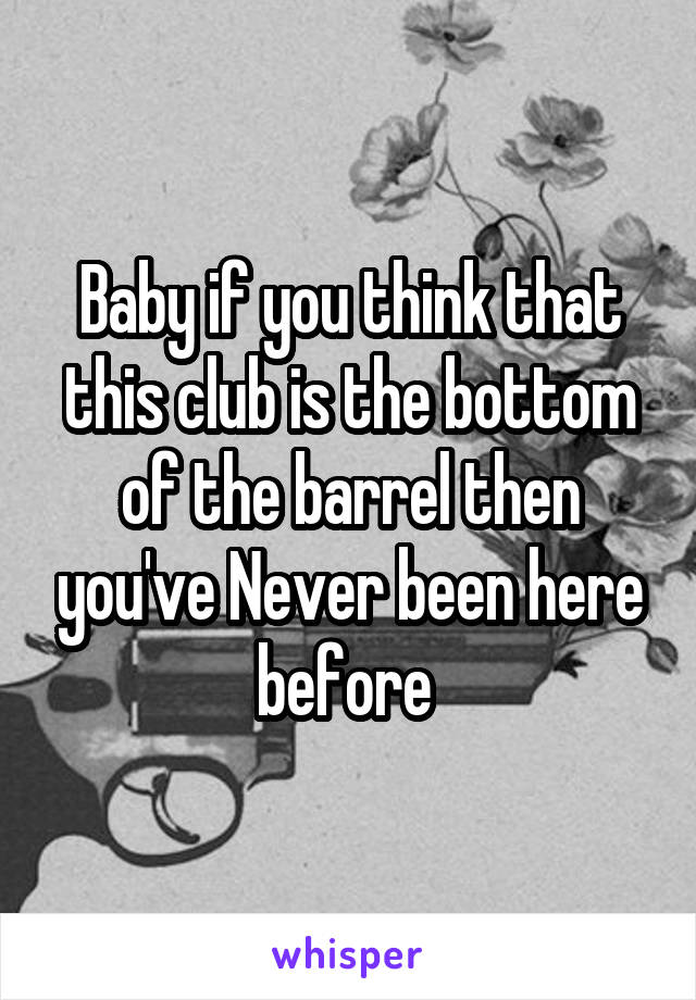 Baby if you think that this club is the bottom of the barrel then you've Never been here before 