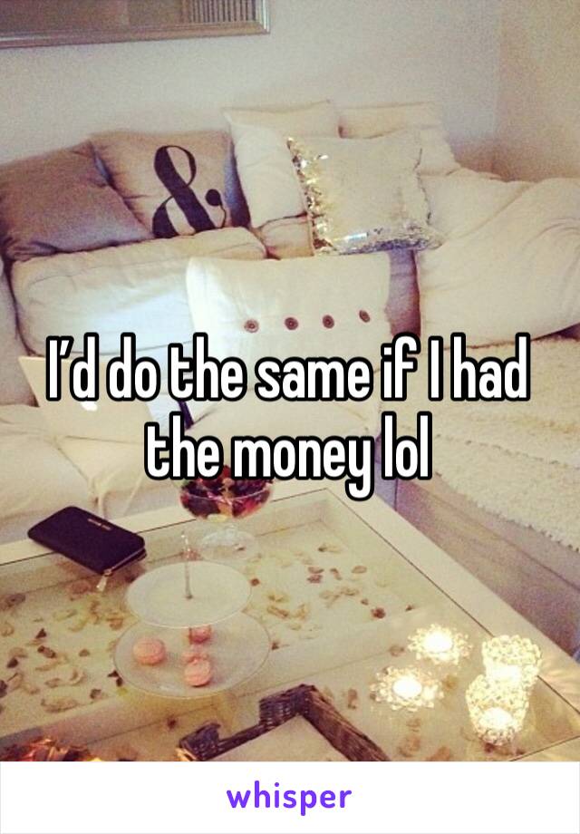 I’d do the same if I had the money lol