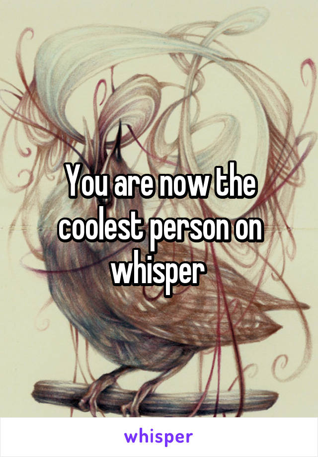 You are now the coolest person on whisper 