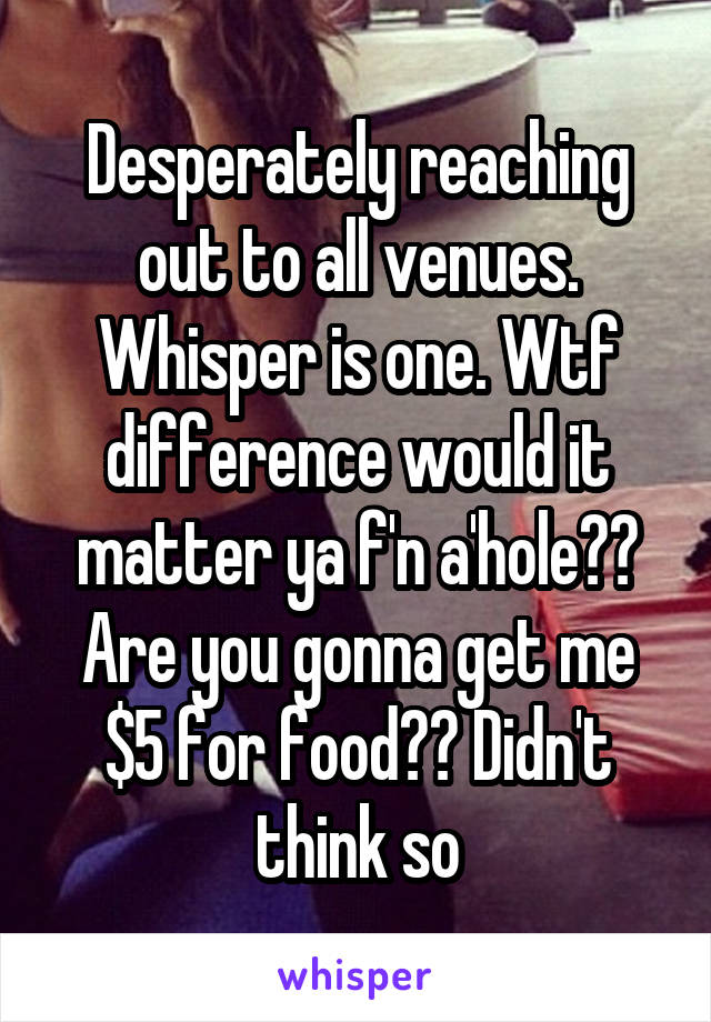 Desperately reaching out to all venues. Whisper is one. Wtf difference would it matter ya f'n a'hole?? Are you gonna get me $5 for food?? Didn't think so