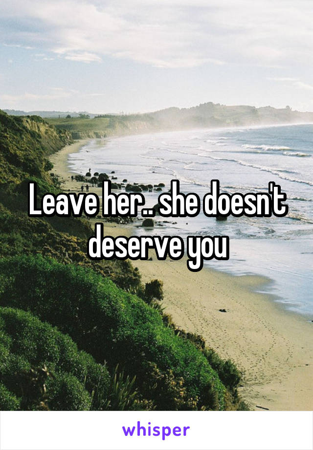 Leave her.. she doesn't deserve you