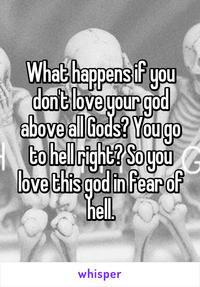 What happens if you don't love your god above all Gods? You go to hell right? So you love this god in fear of hell.