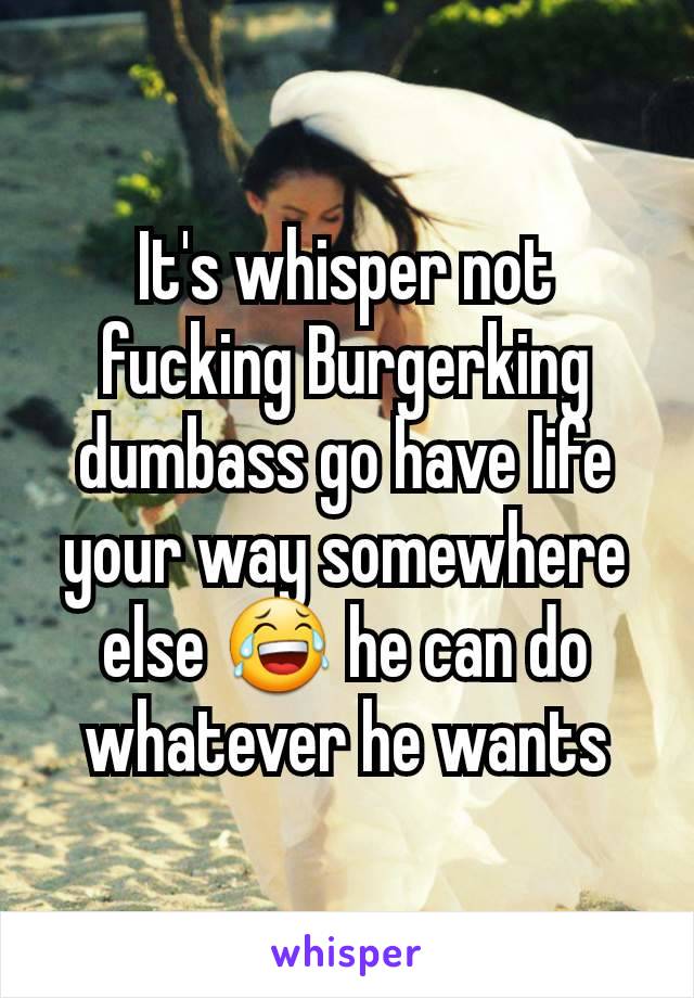 It's whisper not fucking Burgerking dumbass go have life your way somewhere else 😂 he can do whatever he wants