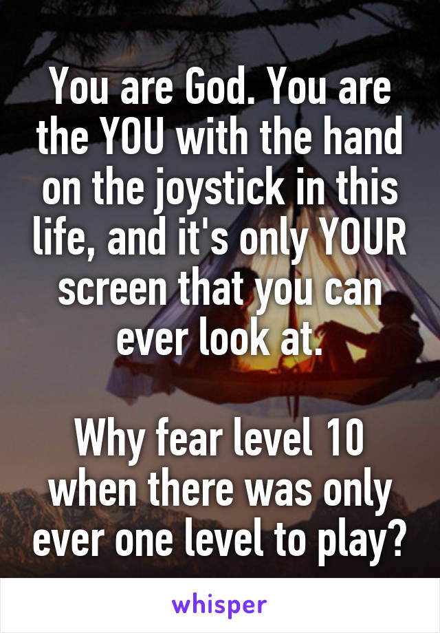 You are God. You are the YOU with the hand on the joystick in this life, and it's only YOUR screen that you can ever look at.

Why fear level 10 when there was only ever one level to play?