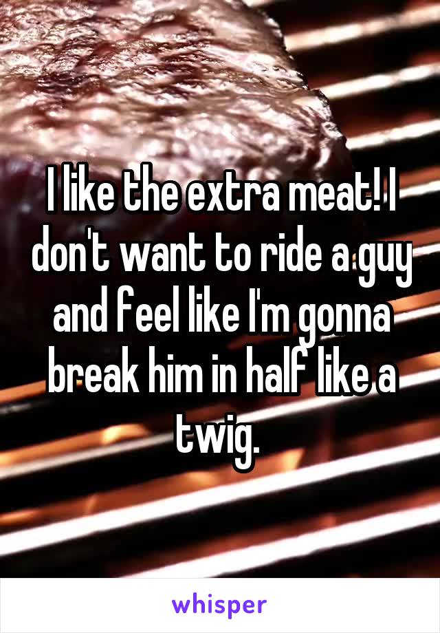 I like the extra meat! I don't want to ride a guy and feel like I'm gonna break him in half like a twig. 