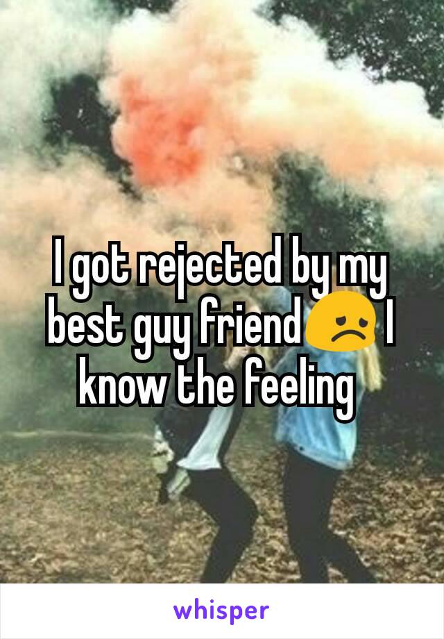 I got rejected by my best guy friend😞 I know the feeling 