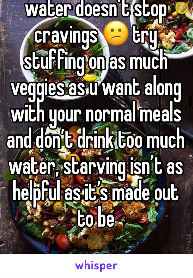 water doesn’t stop cravings 😕 try stuffing on as much veggies as u want along with your normal meals and don’t drink too much water, starving isn’t as helpful as it’s made out to be 