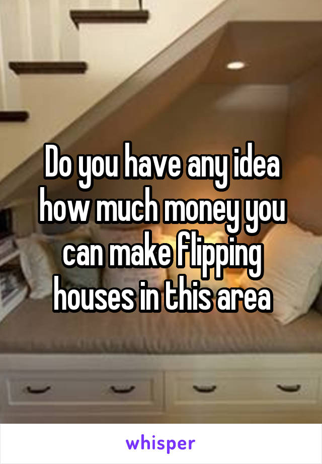 Do you have any idea how much money you can make flipping houses in this area
