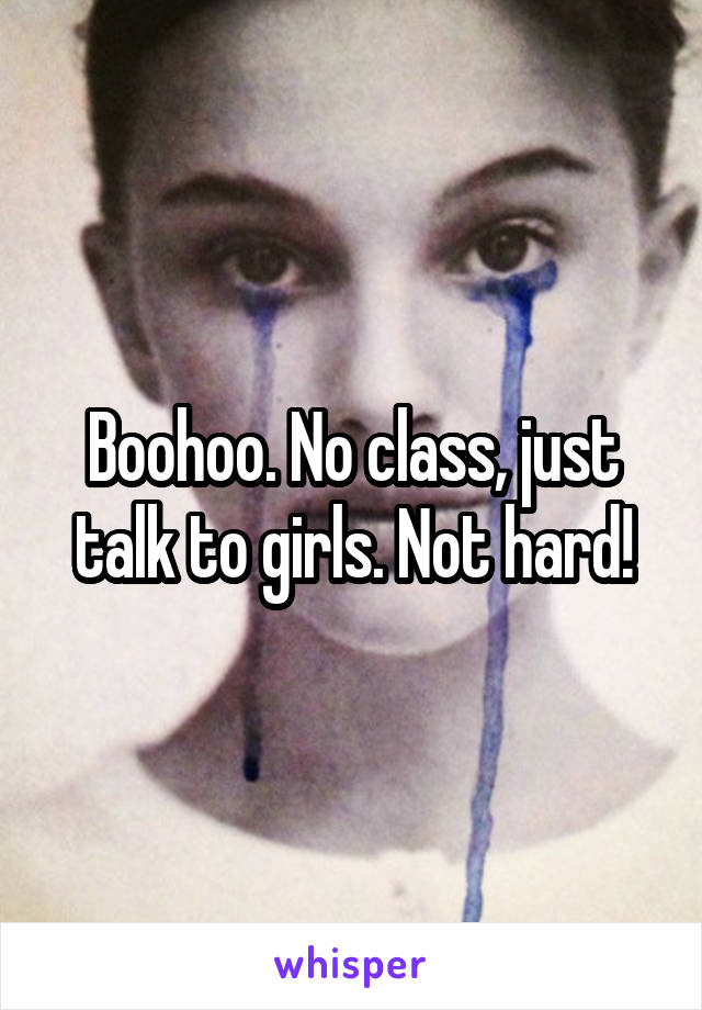 Boohoo. No class, just talk to girls. Not hard!