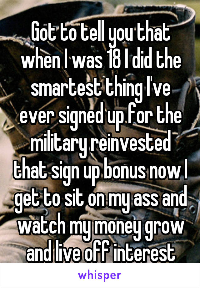 Got to tell you that when I was 18 I did the smartest thing I've ever signed up for the military reinvested that sign up bonus now I get to sit on my ass and watch my money grow and live off interest