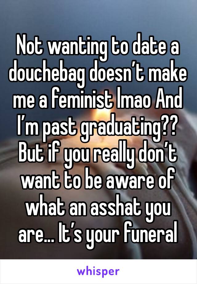 Not wanting to date a douchebag doesn’t make me a feminist lmao And I’m past graduating?? But if you really don’t want to be aware of what an asshat you are... It’s your funeral