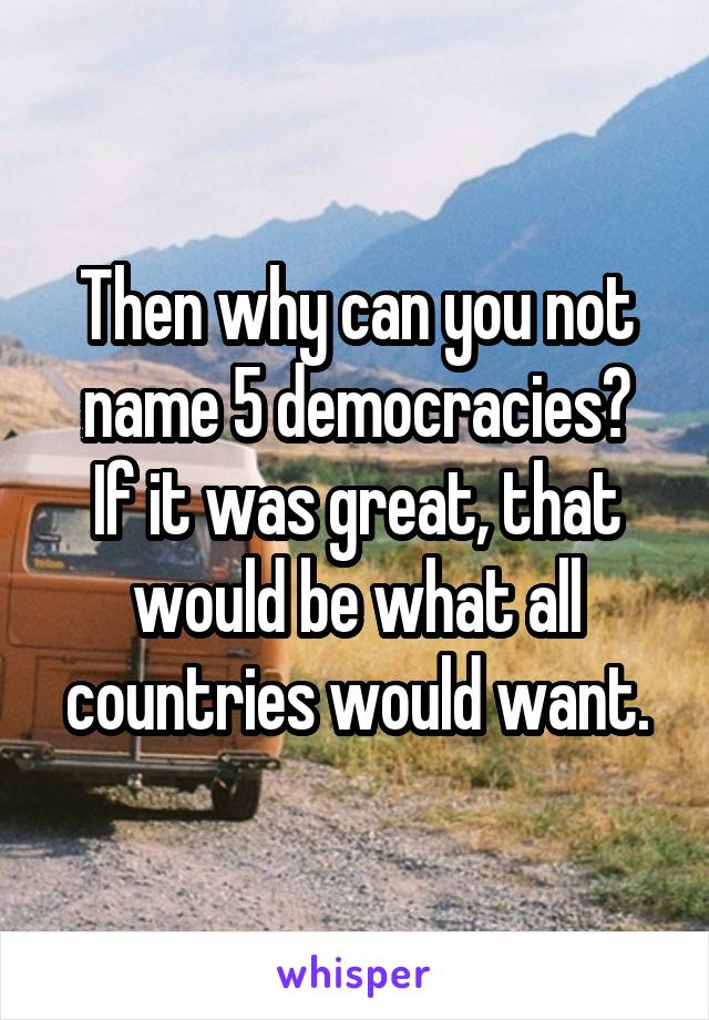 Then why can you not name 5 democracies?
If it was great, that would be what all countries would want.