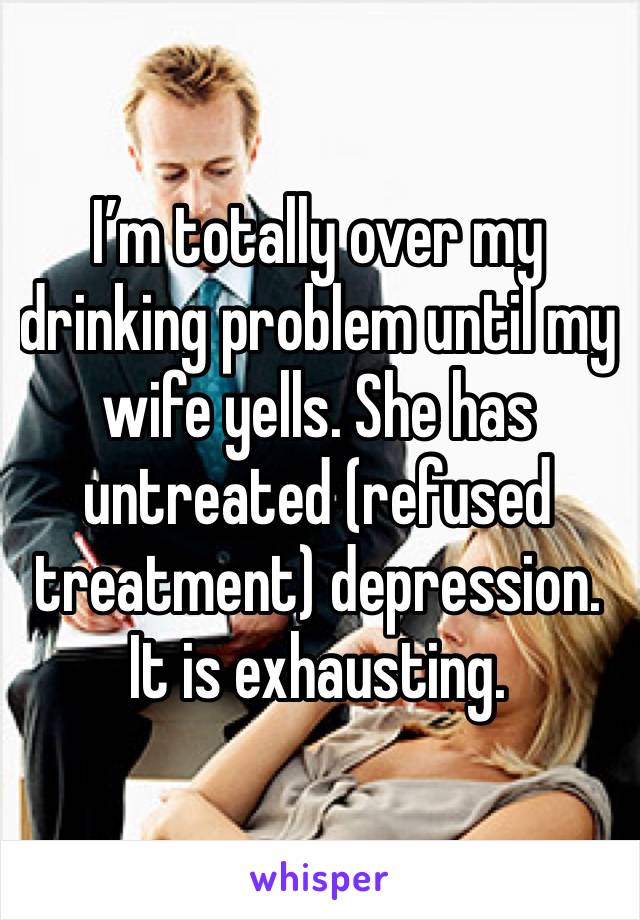 I’m totally over my drinking problem until my wife yells. She has untreated (refused treatment) depression. 
It is exhausting.