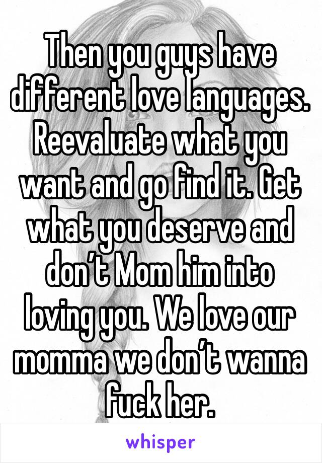 Then you guys have different love languages. Reevaluate what you want and go find it. Get what you deserve and don’t Mom him into loving you. We love our momma we don’t wanna fuck her. 