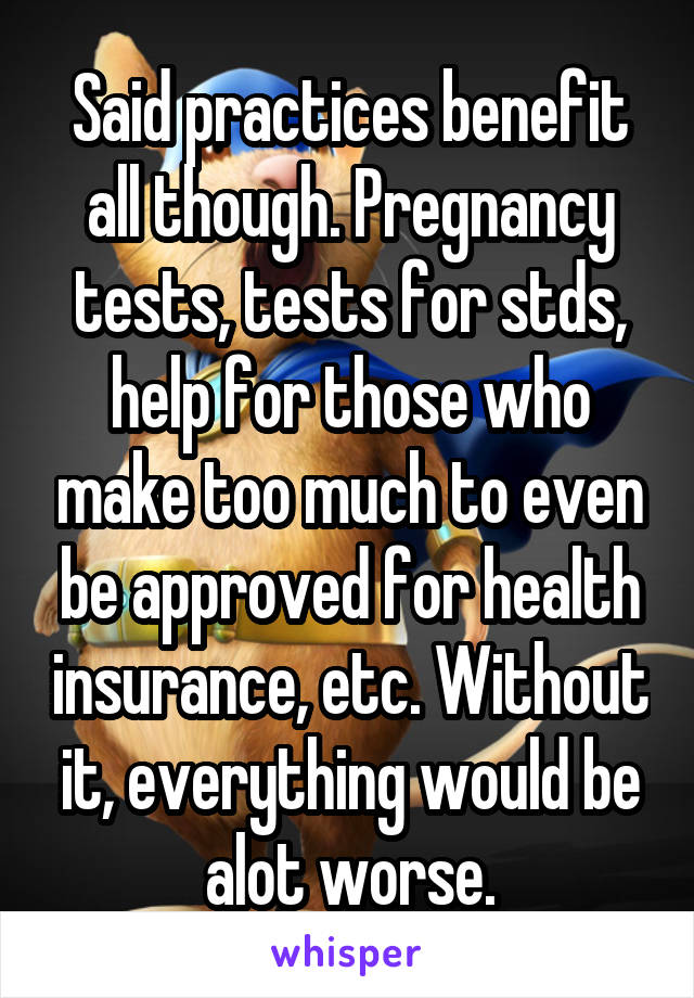 Said practices benefit all though. Pregnancy tests, tests for stds, help for those who make too much to even be approved for health insurance, etc. Without it, everything would be alot worse.