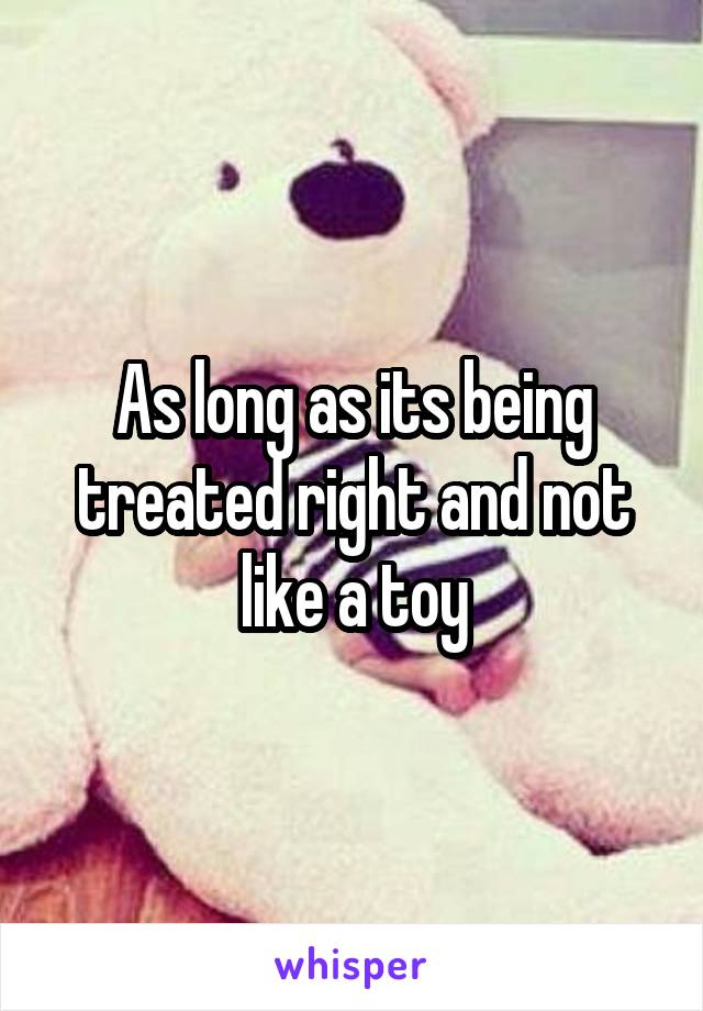 As long as its being treated right and not like a toy